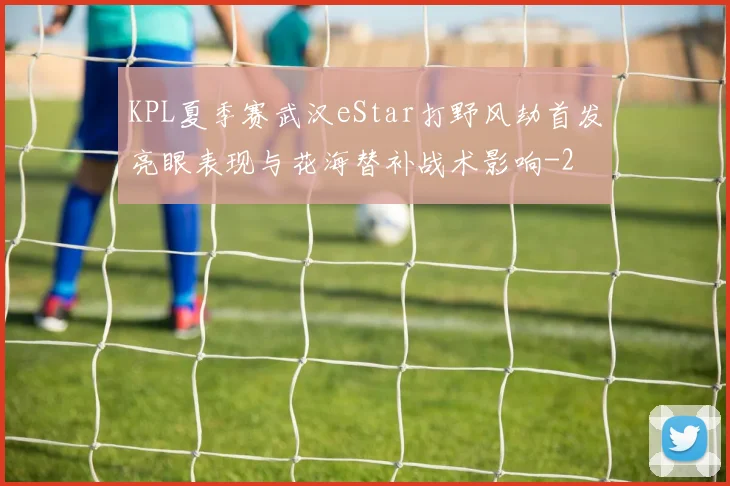KPL夏季赛武汉eStar打野风劫首发亮眼表现与花海替补战术影响