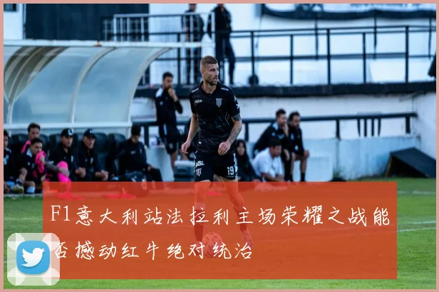 F1意大利站法拉利主场荣耀之战能否撼动红牛绝对统治