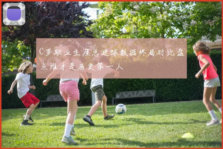 C罗职业生涯总进球数据终局对比盘点谁才是历史第一人