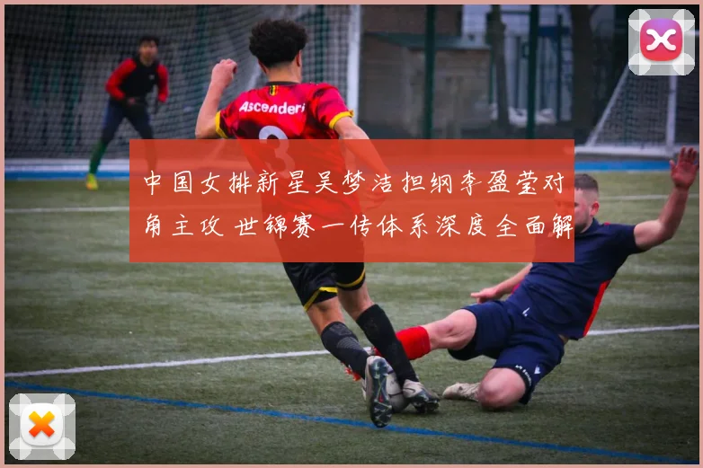 中国女排新星吴梦洁担纲李盈莹对角主攻 世锦赛一传体系深度全面解析