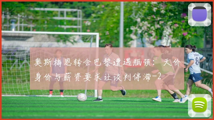 奥斯梅恩转会巴黎遭遇瓶颈：天价身价与薪资要求让谈判停滞