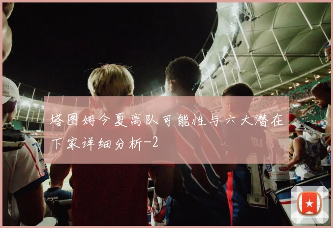 塔图姆今夏离队可能性与六大潜在下家详细分析