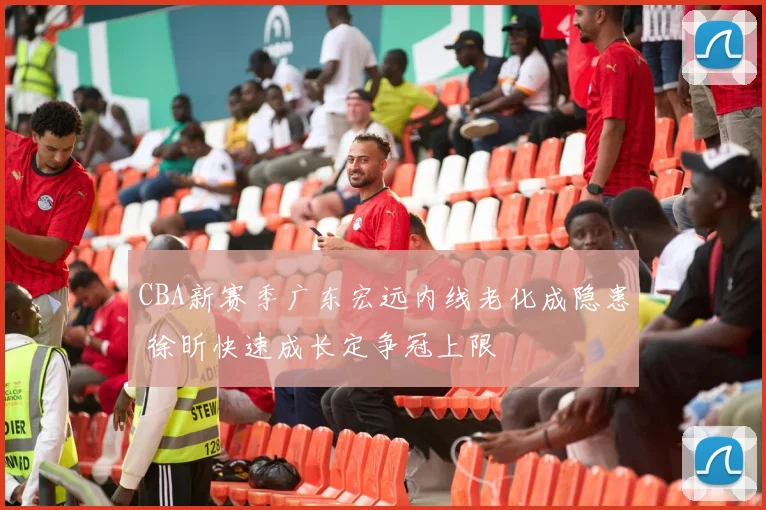 CBA新赛季广东宏远内线老化成隐患 徐昕快速成长定争冠上限