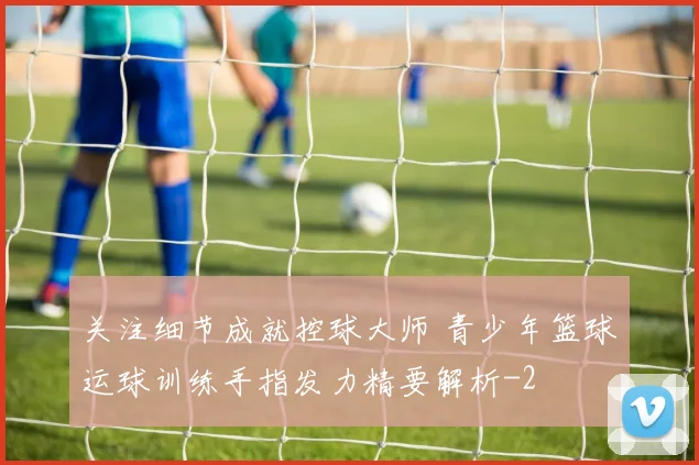 关注细节成就控球大师 青少年篮球运球训练手指发力精要解析