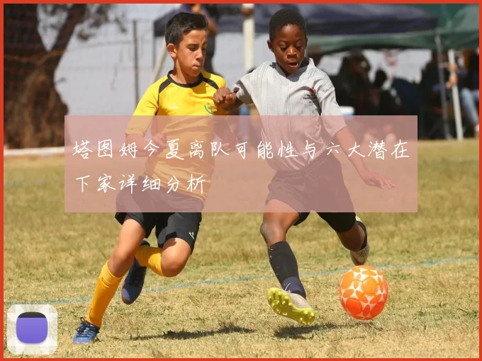 塔图姆今夏离队可能性与六大潜在下家详细分析
