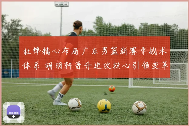 杜锋精心布局广东男篮新赛季战术体系 胡明轩晋升进攻核心引领变革