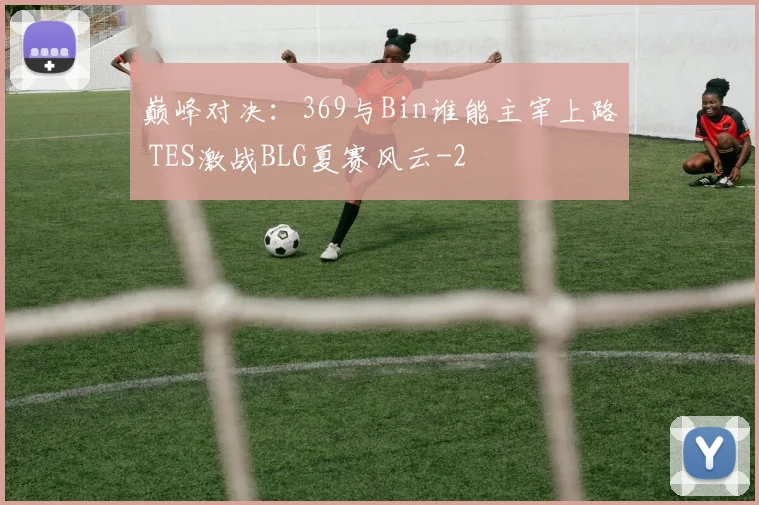 巅峰对决:369与Bin谁能主宰上路 TES激战BLG夏赛风云