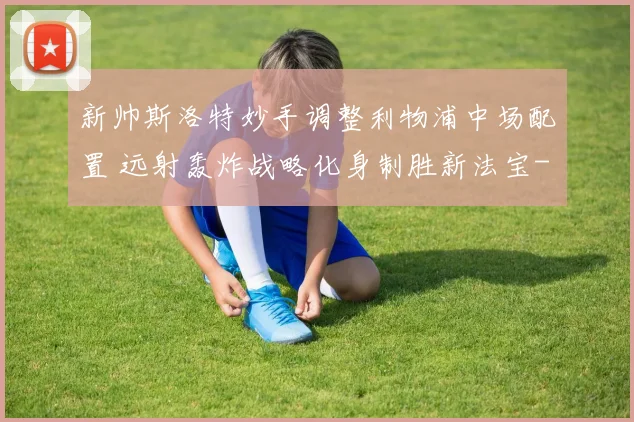 新帅斯洛特妙手调整利物浦中场配置 远射轰炸战略化身制胜新法宝