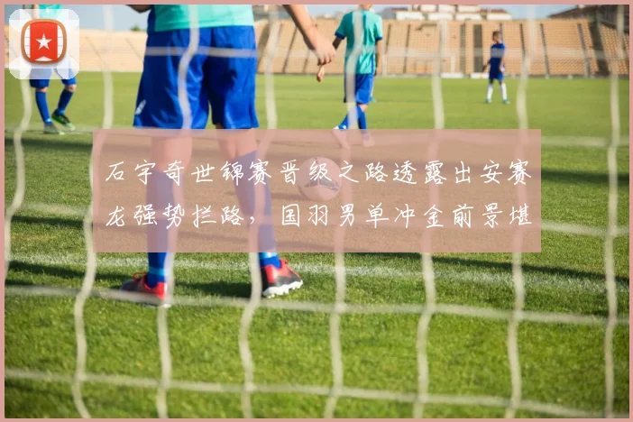 石宇奇世锦赛晋级之路透露出安赛龙强势拦路，国羽男单冲金前景堪忧