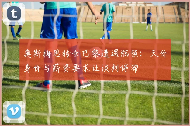 奥斯梅恩转会巴黎遭遇瓶颈：天价身价与薪资要求让谈判停滞