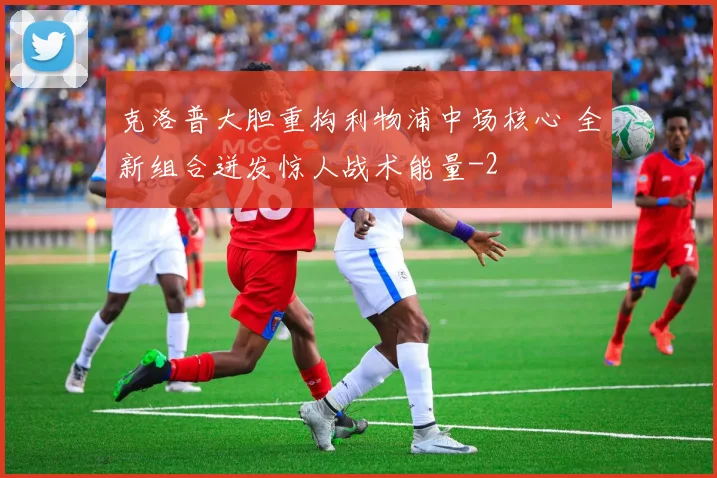 克洛普大胆重构利物浦中场核心 全新组合迸发惊人战术能量