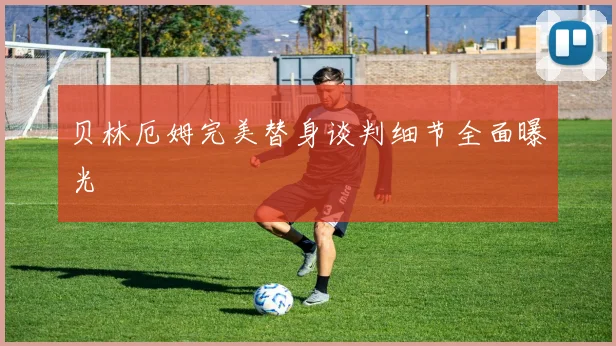 贝林厄姆完美替身谈判细节全面曝光